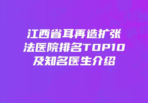江西省耳再造扩张法医院排名TOP10及知名医生介绍