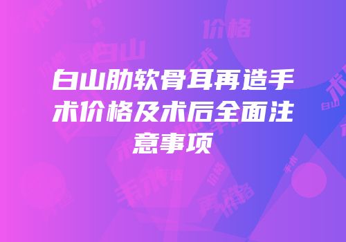白山肋软骨耳再造手术价格及术后全面注意事项