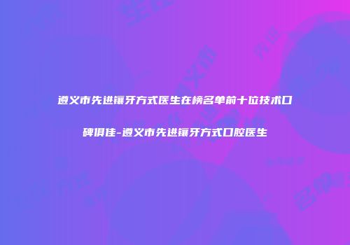遵义市先进镶牙方式医生在榜名单前十位技术口碑俱佳-遵义市先进镶牙方式口腔医生