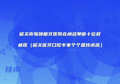 韶关市每晚磨牙医院在榜名单前十位权威医（韶关优牙口腔专家个个是技术流）