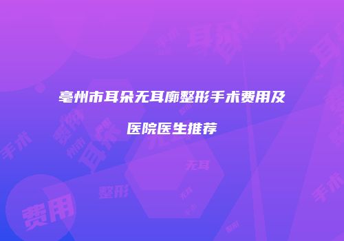亳州市耳朵无耳廓整形手术费用及医院医生推荐