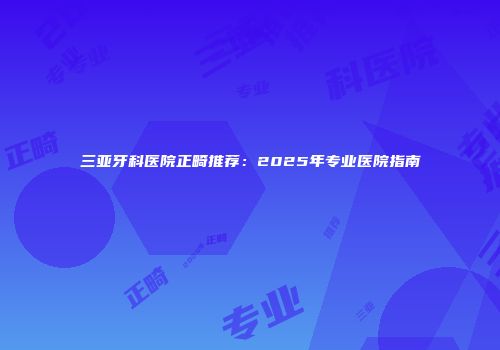 三亚牙科医院正畸推荐：2025年专业医院指南