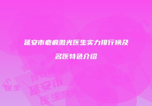 延安市疤痕激光医生实力排行榜及名医特色介绍