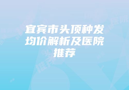 宜宾市头顶种发均价解析及医院推荐