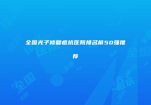 全国光子修复痘坑医院排名前50强推荐