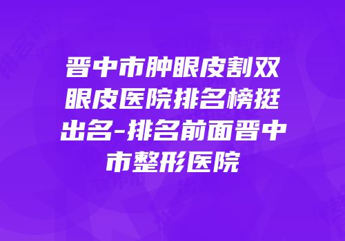 晋中市肿眼皮割双眼皮医院排名榜挺出名-排名前面晋中市整形医院