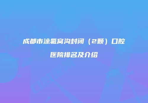 成都市涂氟窝沟封闭（2颗）口腔医院排名及介绍