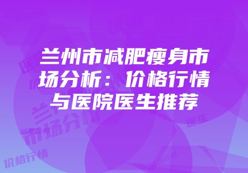 兰州市减肥瘦身市场分析：价格行情与医院医生推荐
