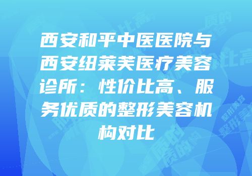 西安和平中医医院与西安纽莱芙医疗美容诊所：性价比高、服务优质的整形美容机构对比