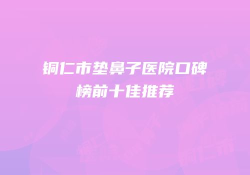 铜仁市垫鼻子医院口碑榜前十佳推荐