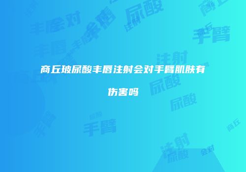商丘玻尿酸丰唇注射会对手臂肌肤有伤害吗