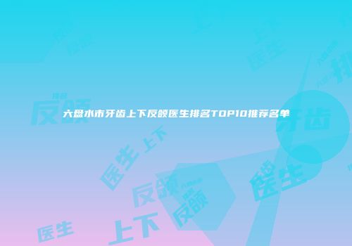 六盘水市牙齿上下反颌医生排名TOP10推荐名单