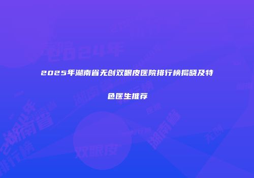 2025年湖南省无创双眼皮医院排行榜揭晓及特色医生推荐