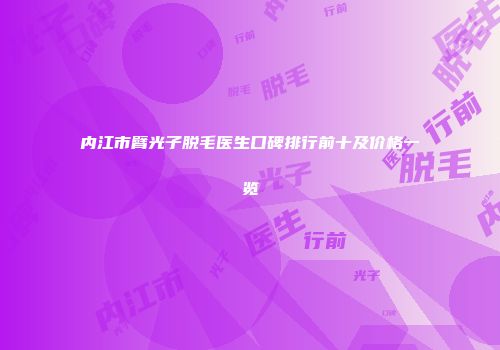 内江市臂光子脱毛医生口碑排行前十及价格一览