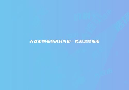 大连市脱毛整形科价格一览及选择指南