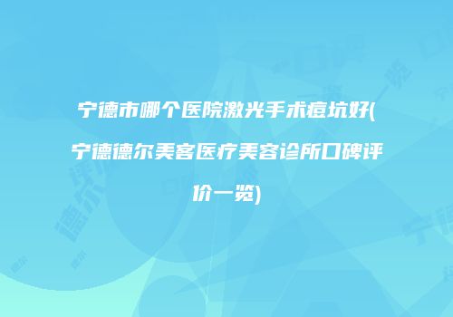宁德市哪个医院激光手术痘坑好(宁德德尔美客医疗美容诊所口碑评价一览)