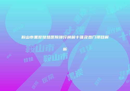 鞍山市黑炭娃娃医院排行榜前十强及热门项目解析