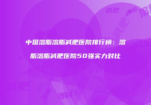 中国溶脂溶脂减肥医院排行榜：溶脂溶脂减肥医院50强实力对比