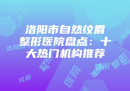 洛阳市自然纹眉整形医院盘点：十大热门机构推荐