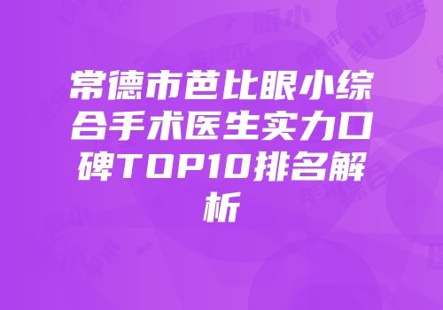 常德市芭比眼小综合手术医生实力口碑TOP10排名解析