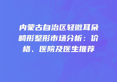 内蒙古自治区轻微耳朵畸形整形市场分析：价格、医院及医生推荐