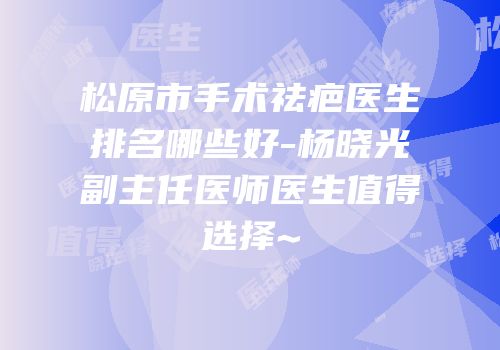 松原市手术祛疤医生排名哪些好-杨晓光副主任医师医生值得选择~