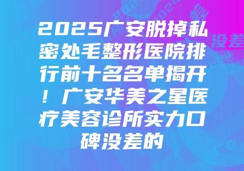 2025广安脱掉私密处毛整形医院排行前十名名单揭开！广安华美之星医疗美容诊所实力口碑没差的