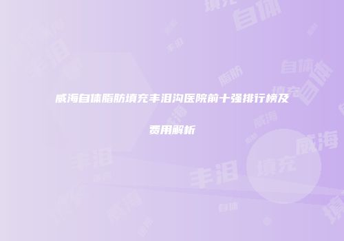 威海自体脂肪填充丰泪沟医院前十强排行榜及费用解析