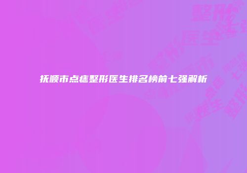 抚顺市点痣整形医生排名榜前七强解析