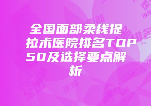 全国面部柔线提拉术医院排名TOP50及选择要点解析