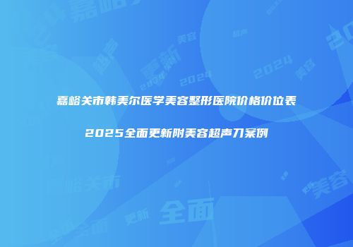 嘉峪关市韩美尔医学美容整形医院价格价位表2025全面更新附美容超声刀案例
