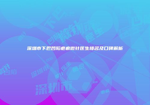 深圳市下巴凹陷疤痕微针医生排名及口碑解析