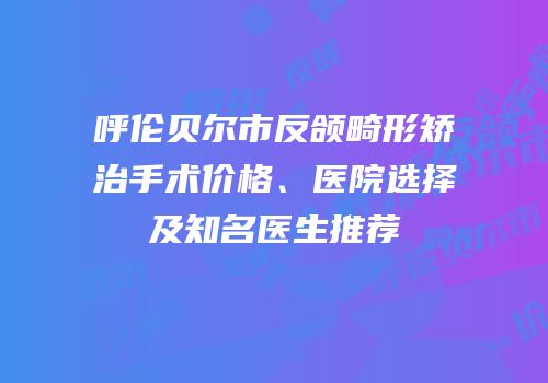 呼伦贝尔市反颌畸形矫治手术价格、医院选择及知名医生推荐