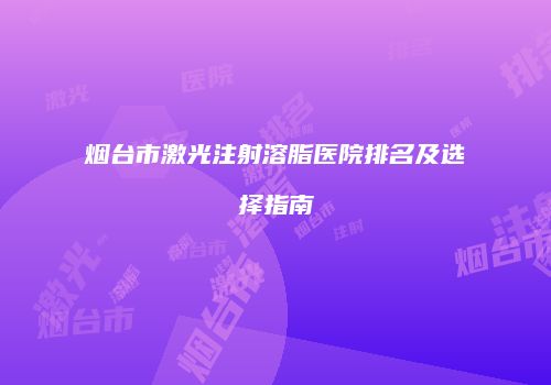 烟台市激光注射溶脂医院排名及选择指南
