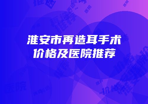 淮安市再造耳手术价格及医院推荐