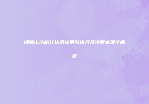 铜陵市溶脂针祛眼袋医院排名及注意事项全解析