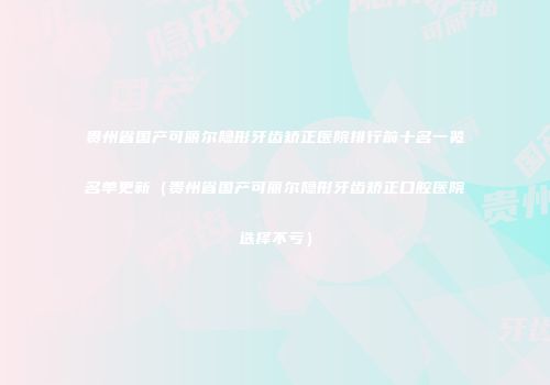 贵州省国产可丽尔隐形牙齿矫正医院排行前十名一览名单更新（贵州省国产可丽尔隐形牙齿矫正口腔医院选择不亏）