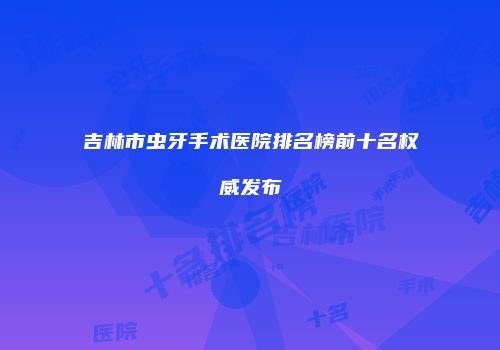 吉林市虫牙手术医院排名榜前十名权威发布