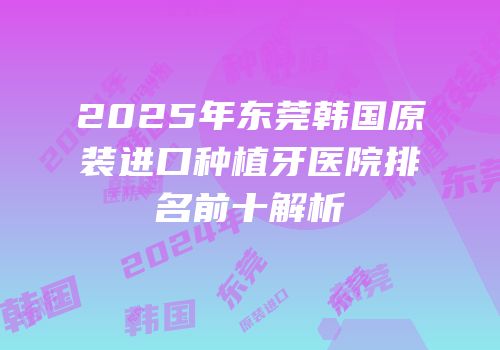 2025年东莞韩国原装进口种植牙医院排名前十解析