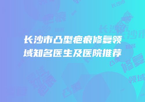 长沙市凸型疤痕修复领域知名医生及医院推荐