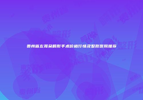 贵州省左耳朵畸形手术价格行情及整形医院推荐