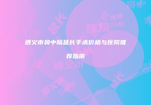 遵义市鼻中隔延长手术价格与医院推荐指南
