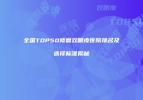 全国TOP50修复双眼皮医院排名及选择标准揭秘