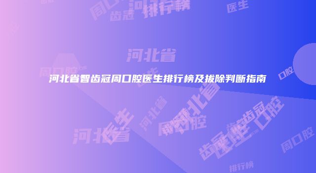 河北省智齿冠周口腔医生排行榜及拔除判断指南