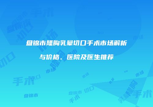 盘锦市隆胸乳晕切口手术市场解析与价格、医院及医生推荐