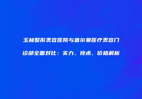 玉林整形美容医院与查尔曼医疗美容门诊部全面对比：实力、技术、价格解析