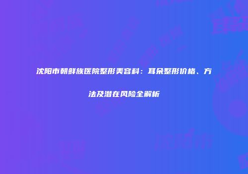沈阳市朝鲜族医院整形美容科：耳朵整形价格、方法及潜在风险全解析