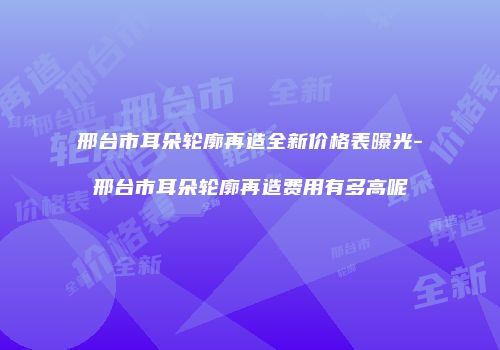 邢台市耳朵轮廓再造全新价格表曝光-邢台市耳朵轮廓再造费用有多高呢