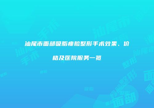 汕尾市面部吸脂瘦脸整形手术效果、价格及医院服务一览