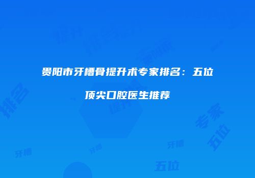 贵阳市牙槽骨提升术专家排名：五位顶尖口腔医生推荐